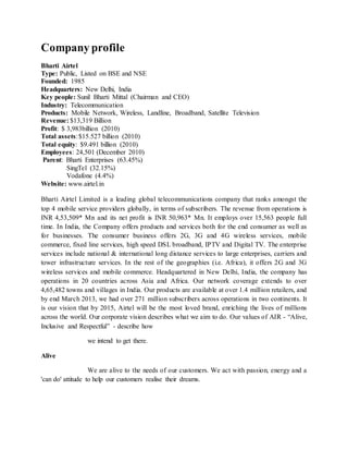 Company profile
Bharti Airtel
Type: Public, Listed on BSE and NSE
Founded: 1985
Headquarters: New Delhi, India
Key people: Sunil Bharti Mittal (Chairman and CEO)
Industry: Telecommunication
Products: Mobile Network, Wireless, Landline, Broadband, Satellite Television
Revenue: $13,319 Billion
Profit: $ 3,983billion (2010)
Total assets:$15.527 billion (2010)
Total equity: $9.491 billion (2010)
Employees: 24,501 (December 2010)
Parent: Bharti Enterprises (63.45%)
SingTel (32.15%)
Vodafone (4.4%)
Website: www.airtel.in
Bharti Airtel Limited is a leading global telecommunications company that ranks amongst the
top 4 mobile service providers globally, in terms of subscribers. The revenue from operations is
INR 4,53,509* Mn and its net profit is INR 50,963* Mn. It employs over 15,563 people full
time. In India, the Company offers products and services both for the end consumer as well as
for businesses. The consumer business offers 2G, 3G and 4G wireless services, mobile
commerce, fixed line services, high speed DSL broadband, IPTV and Digital TV. The enterprise
services include national & international long distance services to large enterprises, carriers and
tower infrastructure services. In the rest of the geographies (i.e. Africa), it offers 2G and 3G
wireless services and mobile commerce. Headquartered in New Delhi, India, the company has
operations in 20 countries across Asia and Africa. Our network coverage extends to over
4,65,482 towns and villages in India. Our products are available at over 1.4 million retailers, and
by end March 2013, we had over 271 million subscribers across operations in two continents. It
is our vision that by 2015, Airtel will be the most loved brand, enriching the lives of millions
across the world. Our corporate vision describes what we aim to do. Our values of AIR - “Alive,
Inclusive and Respectful” - describe how
we intend to get there.
Alive
We are alive to the needs of our customers. We act with passion, energy and a
'can do' attitude to help our customers realise their dreams.
 