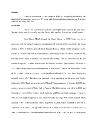 Inclusive
Airtel is for everyone — we champion diversity, recognizing the breadth and
depth of the communities we service. We work with them, anticipating, adapting and delivering
solutions that enrich their lives.
Respectful
We live the same lives as customers, sharing the same joys and the same pains.
We never forget that they are why we exist. We act with humility, honesty and mutual respect.
Sunil Bharti Mittal founded the Bharti Group. In 1983, Mittal was in an
agreement with Germany's Siemens to manufacture push-button telephone models for the Indian
market. In 1986, Mittal incorporated Bharti Telecom Limited (BTL), and his company became
the first in India to offer push-button telephones, establishing the basis of Bharti Enterprises. By
the early 1990s, Sunil Mittal had also launched the country's first fax machines and its first
cordless telephones. In 1992, Mittal won a bid to build a cellular phone network in Delhi. In
1995, Mittal incorporated the cellular operations as Bharti Tele-Ventures and launched service in
Delhi. In 1996, cellular service was extended to Himachal Pradesh. In 1999, Bharti Enterprises
acquired control of JT Holdings, and extended cellular operations to Karnataka and Andhra
Pradesh. In 2000, Bharti acquired control of Skycell Communications, in Chennai. In 2001, the
company acquired control of Spice Cell in Calcutta. Bharti Enterprises went public in 2002, and
the company was listed on Bombay Stock Exchange and National Stock Exchange of India. In
2003, the cellular phone operations were rebranded under the single Airtel brand. In 2004, Bharti
acquired control of Hexacom and entered Rajasthan. In 2005, Bharti extended its network to
Andaman and Nicobar. This expansion allowed it to offer voice services all across India. In
2009, Airtel launched its first international mobile network in Sri Lanka. In 2010, Airtel acquired
 