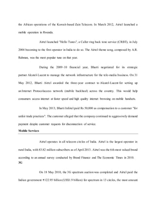 the African operations of the Kuwait-based Zain Telecom. In March 2012, Airtel launched a
mobile operation in Rwanda.
Airtel launched "Hello Tunes", a Caller ring back tone service (CRBT), in July
2004 becoming to the first operator in India to do so. The Airtel theme song, composed by A.R.
Rahman, was the most popular tune on that year.
During the 2009–10 financial year, Bharti negotiated for its strategic
partner Alcatel-Lucent to manage the network infrastructure for the tele-media business. On 31
May 2012, Bharti Airtel awarded the three-year contract to Alcatel-Lucent for setting up
an Internet Protocolaccess network (mobile backhaul) across the country. This would help
consumers access internet at faster speed and high quality internet browsing on mobile handsets.
In May 2013, Bharti Infotel paid Rs 50,000 as compensation to a customer "for
unfair trade practices". The customer alleged that the company continued to aggressively demand
payment despite customer requests for disconnection of service.
Mobile Services
Airtel operates in all telecom circles of India. Airtel is the largest operator in
rural India, with 83.82 million subscribers as of April 2013. Airtel was the 6th most valued brand
according to an annual survey conducted by Brand Finance and The Economic Times in 2010.
3G
On 18 May 2010, the 3G spectrum auction was completed and Airtel paid the
Indian government 122.95 billion (US$1.9 billion) for spectrum in 13 circles, the most amount
 
