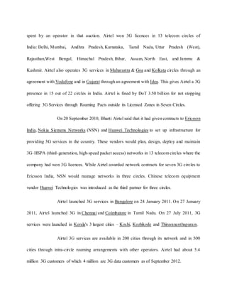 spent by an operator in that auction. Airtel won 3G licences in 13 telecom circles of
India: Delhi, Mumbai, Andhra Pradesh, Karnataka, Tamil Nadu, Uttar Pradesh (West),
Rajasthan,West Bengal, Himachal Pradesh, Bihar, Assam, North East, and Jammu &
Kashmir. Airtel also operates 3G services in Maharastra & Goa and Kolkata circles through an
agreement with Vodafone and in Gujarat through an agreement with Idea. This gives Airtel a 3G
presence in 15 out of 22 circles in India. Airtel is fined by DoT 3.50 billion for not stopping
offering 3G Services through Roaming Pacts outside its Licensed Zones in Seven Circles.
On 20 September 2010, Bharti Airtel said that it had given contracts to Ericsson
India, Nokia Siemens Networks (NSN) and Huawei Technologies to set up infrastructure for
providing 3G services in the country. These vendors would plan, design, deploy and maintain
3G–HSPA (third-generation, high-speed packet access) networks in 13 telecom circles where the
company had won 3G licences. While Airtel awarded network contracts for seven 3G circles to
Ericsson India, NSN would manage networks in three circles. Chinese telecom equipment
vendor Huawei Technologies was introduced as the third partner for three circles.
Airtel launched 3G services in Bangalore on 24 January 2011. On 27 January
2011, Airtel launched 3G in Chennai and Coimbatore in Tamil Nadu. On 27 July 2011, 3G
services were launched in Kerala's 3 largest cities – Kochi, Kozhikode and Thiruvananthapuram.
Airtel 3G services are available in 200 cities through its network and in 500
cities through intra-circle roaming arrangements with other operators. Airtel had about 5.4
million 3G customers of which 4 million are 3G data customers as of September 2012.
 