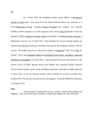 4G
On 19 May 2010, the broadband wireless access (BWA) or 4G spectrum
auction in India ended. Airtel paid 33.1436 billion (US$520 million) for spectrum in 4
circles:Maharashtra and Goa, Karnataka, Punjab and Kolkata. The company was allocated
20 MHz of BWA spectrum in 2.3 GHz frequency band. Airtel's TD-LTE network is built and
operated by ZTE in Kolkata and Punjab, Huawei in Karnataka, and Nokia Siemens Networks in
Maharashtra and Goa. On 10 April 2012, Airtel launched 4G services through dongles and
modems using TD-LTE technology in Kolkata, becoming the first company in India to offer 4G
services. The Kolkata launch was followed by launches in Bangalore(7 May 2012), Pune (18
October 2012), and Chandigarh, Mohali and Panchkula(Tricity)(Airtel broadband authorized
Distributor in chandigarh) (25 March 2013). Airtel obtained 4G licences and spectrum in the
telecom circles of Delhi, Haryana, Kerala and Mumbai after acquiring Wireless Business
Services Private Limited, a joint venture founded by Qualcomm, which had won BWA spectrum
in those circles in the 4G spectrum auction. Airtel launched 4G services on mobile from
February 2014. The first city to get the service was Bangalore. Airtel had 100,000 4G subscribers
as of January 2014.
WiFi
Airtel has plans to launch WiFi services, initially in Delhi NCR, Mumbai and
Bangalore. Users can use the service by finding a hotspot and selecting the 'airtel WiFi Zone'.
 