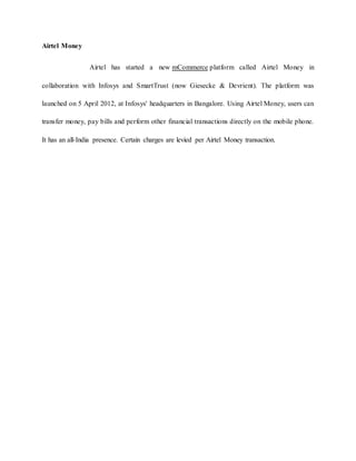 Airtel Money
Airtel has started a new mCommerce platform called Airtel Money in
collaboration with Infosys and SmartTrust (now Giesecke & Devrient). The platform was
launched on 5 April 2012, at Infosys' headquarters in Bangalore. Using Airtel Money, users can
transfer money, pay bills and perform other financial transactions directly on the mobile phone.
It has an all-India presence. Certain charges are levied per Airtel Money transaction.
 