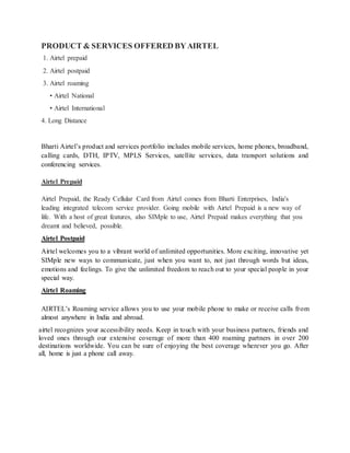 PRODUCT & SERVICES OFFERED BYAIRTEL
1. Airtel prepaid
2. Airtel postpaid
3. Airtel roaming
• Airtel National
• Airtel International
4. Long Distance
Bharti Airtel’s product and services portfolio includes mobile services, home phones, broadband,
calling cards, DTH, IPTV, MPLS Services, satellite services, data transport solutions and
conferencing services.
Airtel Prepaid
Airtel Prepaid, the Ready Cellular Card from Airtel comes from Bharti Enterprises, India's
leading integrated telecom service provider. Going mobile with Airtel Prepaid is a new way of
life. With a host of great features, also SIMple to use, Airtel Prepaid makes everything that you
dreamt and believed, possible.
Airtel Postpaid
Airtel welcomes you to a vibrant world of unlimited opportunities. More exciting, innovative yet
SIMple new ways to communicate, just when you want to, not just through words but ideas,
emotions and feelings. To give the unlimited freedom to reach out to your special people in your
special way.
Airtel Roaming
AIRTEL’s Roaming service allows you to use your mobile phone to make or receive calls from
almost anywhere in India and abroad.
airtel recognizes your accessibility needs. Keep in touch with your business partners, friends and
loved ones through our extensive coverage of more than 400 roaming partners in over 200
destinations worldwide. You can be sure of enjoying the best coverage wherever you go. After
all, home is just a phone call away.
 