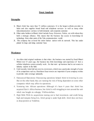 Swot Analysis
Strengths
1. Bharti Airtel has more than 71 million customers. It is the largest cellular provider in
India and also supplies broad band and telephone services- as well as many other
telecommunication services to both domestic and cooperate customer.
2. Other stake holders in Bharti Airtel include Sony- Ericssion , Nokia , etc with whom they
hold a strategic alliance. This means that the business has access to knowledge &
technology from other parts of the Tele-communication world.
3. The company has covered the entire Indian nation with its network. This has under
pinned its large and rising customer base.
Weakness
1. An often cited original weakness is that when the business was started by Sunil Bharti
Mittal over 15 years ago, the business has little knowledge and experience of how a
cellular telephone system actually work . So that start up business had to out source to
industry experts in the field.
2. Until recently Airtel did not own its own towers, which was a particular strength of some
of its competitors such as, Hutchison Essar towers are important if your company wishes
to provide wide coverage nationally.
3. Outsourced Operations: Outsourcing operations helped Airtel in lowering its cost.
But on the other hand, they are running the risk of being dependent on some other
companies which may affect its operations.
4. Venturing into African operations: Although it’s been 4 years that Airtel has
acquired Zain’s Africa business, but Airtel is still struggling to turn around the unit
which was bought at a whoppy 9 billion dollars.
5. High Debt: With its acquisitions turning out to bad investment, and credit being
high and margins being low, Airtel group is under high debt. Airtel does not have
as deep pockets as Vodafone.
 