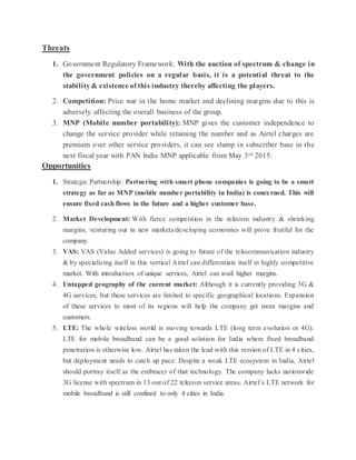 Threats
1. Government Regulatory Framework: With the auction of spectrum & change in
the government policies on a regular basis, it is a potential threat to the
stability& existence of this industry thereby affecting the players.
2. Competition: Price war in the home market and declining margins due to this is
adversely affecting the overall business of the group.
3. MNP (Mobile number portability): MNP gives the customer independence to
change the service provider while retaining the number and as Airtel charges are
premium over other service providers, it can see slump in subscriber base in the
next fiscal year with PAN India MNP applicable from May 3rd 2015.
Opportunities
1. Strategic Partnership: Partnering with smart phone companies is going to be a smart
strategy as far as MNP (mobile number portability in India) is concerned. This will
ensure fixed cash flows in the future and a higher customer base.
2. Market Development: With fierce competition in the telecom industry & shrinking
margins, venturing out in new markets/developing economies will prove fruitful for the
company.
3. VAS: VAS (Value Added services) is going to future of the telecommunication industry
& by specializing itself in this vertical Airtel can differentiate itself in highly competitive
market. With introduction of unique services, Airtel can avail higher margins.
4. Untapped geography of the current market: Although it is currently providing 3G &
4G services, but these services are limited to specific geographical locations. Expansion
of these services to most of its regions will help the company get more margins and
customers.
5. LTE: The whole wireless world is moving towards LTE (long term evolution or 4G).
LTE for mobile broadband can be a good solution for India where fixed broadband
penetration is otherwise low. Airtel has taken the lead with this version of LTE in 4 cities,
but deployment needs to catch up pace. Despite a weak LTE ecosystem in India, Airtel
should portray itself as the embracer of that technology. The company lacks nationwide
3G license with spectrum in 13 out of 22 telecom service areas. Airtel’s LTE network for
mobile broadband is still confined to only 4 cities in India.
 