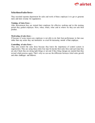 Selectionofsales force-
They recruited separate department for sales and work of those employee is to get or generate
more and more revenue for organization.
Training of Sales Force –
After Recruitment they are trained their employee for effective working and in this training
period they guided employee. How, when, where, what .and to whom we they can sale their
product.
Motivating of sales force –
If because of some reason any employee is not able to do their best performance in that case
rather than any action they use motivation as a tool for increasing morale of that employee.
Controlling of sales Force –
They also control the sales force because they know the importance of control system in
organization. They are using these entire four step for decide their sales force and each step they
are also Check they are doing right things or not and if they thing changes are needed than they
revised whole process again. That’s why we can see the difference between Airtel sales growth
and other challenger and follower.
 