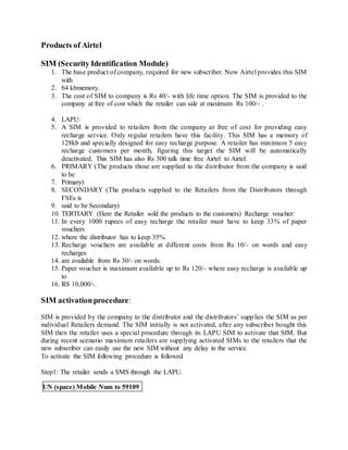 Products of Airtel
SIM (Security Identification Module)
1. The base product of company, required for new subscriber. Now Airtel provides this SIM
with
2. 64 kbmemory.
3. The cost of SIM to company is Rs 40/- with life time option. The SIM is provided to the
company at free of cost which the retailer can sale at maximum Rs 100/- .
4. LAPU:
5. A SIM is provided to retailers from the company at free of cost for providing easy
recharge service. Only regular retailers have this facility. This SIM has a memory of
128kb and specially designed for easy recharge purpose. A retailer has minimum 5 easy
recharge customers per month, figuring this target the SIM will be automatically
deactivated. This SIM has also Rs 300 talk time free Airtel to Airtel.
6. PRIMARY (The products those are supplied to the distributor from the company is said
to be
7. Primary)
8. SECONDARY (The products supplied to the Retailers from the Distributors through
FSEs is
9. said to be Secondary)
10. TERTIARY (Here the Retailer sold the products to the customers) Recharge voucher:
11. In every 1000 rupees of easy recharge the retailer must have to keep 33% of paper
vouchers
12. where the distributor has to keep 35%.
13. Recharge vouchers are available at different costs from Rs 10/- on words and easy
recharges
14. are available from Rs 30/- on words.
15. Paper voucher is maximum available up to Rs 120/- where easy recharge is available up
to
16. RS 10,000/-.
SIM activationprocedure:
SIM is provided by the company to the distributor and the distributors’ supplies the SIM as per
individual Retailers demand. The SIM initially is not activated, after any subscriber bought this
SIM then the retailer uses a special procedure through its LAPU SIM to activate that SIM. But
during recent scenario maximum retailers are supplying activated SIMs to the retailers that the
new subscriber can easily use the new SIM without any delay in the service.
To activate the SIM following procedure is followed
Step1: The retailer sends a SMS through the LAPU.
UN (space) Mobile Num to 59109
 