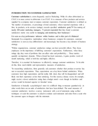 INTRODUCTION TO CUSTOMER SATISFACTION
Customer satisfaction is a term frequently used in Marketing. While it's often abbreviated as
CSAT, it is more correct to abbreviate it as CSAT. It is a measure of how products and services
supplied by a company meet or surpass customer expectation. Customer satisfaction is defined as
"the number of customers, or percentage of total customers, whose reported experience with a
firm, its products, or its services (ratings) exceeds specified satisfaction goals."[1] In a survey of
nearly 200 senior marketing managers, 71 percent responded that they found a customer
satisfaction metric very useful in managing and monitoring their businesses.[
It is seen as a key performance indicator within business and is often part of a Balanced
Scorecard. In a competitive marketplace where businesses compete for customers, customer
satisfaction is seen as a key differentiator and increasingly has become a key element of business
strategy.
"Within organizations, customer satisfaction ratings can have powerful effects. They focus
employees on the importance of fulfilling customers' expectations. Furthermore, when these
ratings dip, they warn of problems that can affect sales and profitability.... These metrics
quantify an important dynamic. When a brand has loyal customers, it gains positive word-of-
mouth marketing, which is both free and highly effective.
Therefore, it is essential for businesses to effectively manage customer satisfaction. To be able
do this, firms need reliable and representative measures of satisfaction.
"In researching satisfaction, firms generally ask customers whether their product or service has
met or exceeded expectations. Thus, expectations are a key factor behind satisfaction. When
customers have high expectations and the reality falls short, they will be disappointed and will
likely rate their experience as less than satisfying. For this reason, a luxury resort, for example,
might receive a lower satisfaction rating than a budget motel—even though its facilities and
service would be deemed superior in 'absolute' terms.
Satisfaction is basically a psychological state it is a difficult thing to measure quantitatively .in
other words there are no units of satisfaction that have been defined. The usual measures of
customer satisfaction involves a survey instrument with a set of statements using aa liker
techniques or scale the customers is asked to evaluate each statement and select from a scale who
the customer agree or disagree with the statement.
 