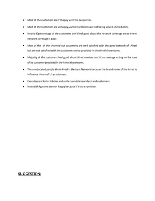  Most of the customersaren’thappywiththe Executives.
 Most of the customersare unhappy,as theirproblemsare notbeingsolvedimmediately.
 Nearly 40percentage of the customers don’t feel good about the network coverage areas where
networkcoverage ispoor.
 Most of the of the churned-out customers are well satisfied with the good network of Airtel
but are not satisfiedwiththe customerservice provided inthe Airtel showrooms.
 Majority of the customers feel good about Airtel services and it has average rating on the case
of itscustomerprovidedinthe Airtel showrooms.
 The uneducated people think Airtel is the best Network because the brand name of the Airtel is
influencethe small citycustomers.
 ExecutivesatAirtel lobbiesandoutletsunabletounderstandcustomers.
 Nowwith4g some are not happybecause it’stooexpensive
SUGGESTION:
 