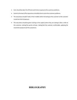  Care shouldbe takenforefficientandtimelyresponsetothe customerproblems.
 Outlettothe back office operationsshouldbe fasttosolve the customerproblems.
 The executives shouldn’t talk on their mobiles while interacting to the customer to the customer
inside the Airtel showroom.
 The executives should be given training on the aspects where they are lacking in (like a smile to
the customer, solving the queries at lease. making feel the customer comfortable, updating the
newAirtel producttoall the customers).
BIBLOGRAPHY
 
