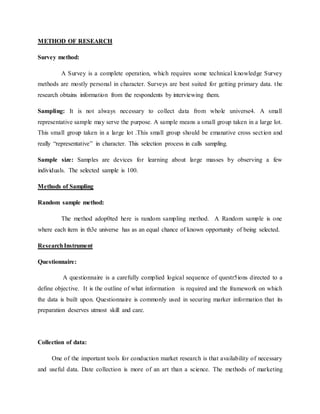 METHOD OF RESEARCH
Survey method:
A Survey is a complete operation, which requires some technical knowledge Survey
methods are mostly personal in character. Surveys are best suited for getting primary data. the
research obtains information from the respondents by interviewing them.
Sampling: It is not always necessary to collect data from whole universe4. A small
representative sample may serve the purpose. A sample means a small group taken in a large lot.
This small group taken in a large lot .This small group should be emanative cross section and
really “representative” in character. This selection process in calls sampling.
Sample size: Samples are devices for learning about large masses by observing a few
individuals. The selected sample is 100.
Methods of Sampling
Random sample method:
The method adop0ted here is random sampling method. A Random sample is one
where each item in th3e universe has as an equal chance of known opportunity of being selected.
ResearchInstrument
Questionnaire:
A questionnaire is a carefully complied logical sequence of questr5ions directed to a
define objective. It is the outline of what information is required and the framework on which
the data is built upon. Questionnaire is commonly used in securing marker information that its
preparation deserves utmost skill and care.
Collection of data:
One of the important tools for conduction market research is that availability of necessary
and useful data. Date collection is more of an art than a science. The methods of marketing
 