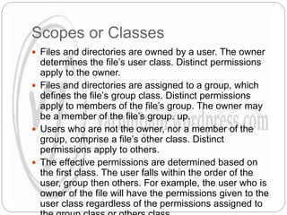 Scopes or Classes
 Files and directories are owned by a user. The owner
determines the file’s user class. Distinct permissions
apply to the owner.
 Files and directories are assigned to a group, which
defines the file’s group class. Distinct permissions
apply to members of the file’s group. The owner may
be a member of the file’s group. up.
 Users who are not the owner, nor a member of the
group, comprise a file’s other class. Distinct
permissions apply to others.
 The effective permissions are determined based on
the first class. The user falls within the order of the
user, group then others. For example, the user who is
owner of the file will have the permissions given to the
user class regardless of the permissions assigned to
 