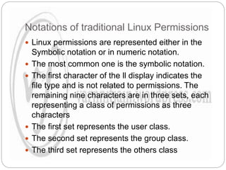 Notations of traditional Linux Permissions
 Linux permissions are represented either in the
Symbolic notation or in numeric notation.
 The most common one is the symbolic notation.
 The first character of the ll display indicates the
file type and is not related to permissions. The
remaining nine characters are in three sets, each
representing a class of permissions as three
characters
 The first set represents the user class.
 The second set represents the group class.
 The third set represents the others class
 