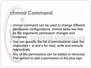 chmod Command
 chmod command can be used to change different
permission configurations. chmod takes two lists
as the arguments permission changes and
nonames.
 You can specific the list of permissionss uses the
characters r, w and x for read, write and execute
respectively
 Any of the permissions can be added or removed.
The symbol to add a permission is the plus sign.
 