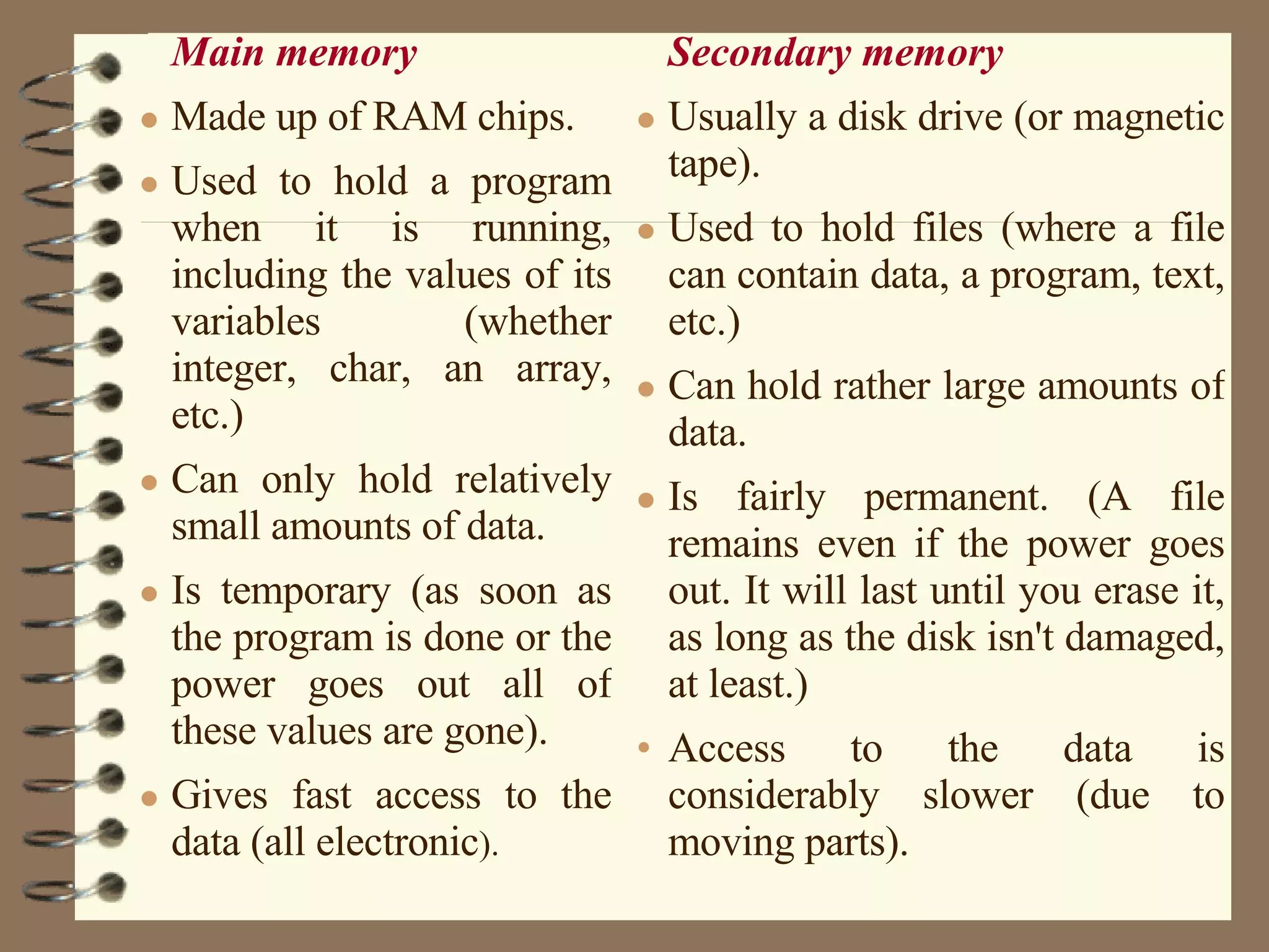 Main memory   Made up of RAM chips.  Used to hold a program when it is running, including the values of its variables (whether integer, char, an array, etc.)  Can only hold relatively small amounts of data.  Is temporary (as soon as the program is done or the power goes out all of these values are gone).  Gives fast access to the data (all electronic ).  Secondary memory   Usually a disk drive (or magnetic tape).  Used to hold files (where a file can contain data, a program, text, etc.)  Can hold rather large amounts of data.  Is fairly permanent. (A file remains even if the power goes out. It will last until you erase it, as long as the disk isn't damaged, at least.)  Access to the data is considerably slower (due to moving parts).  