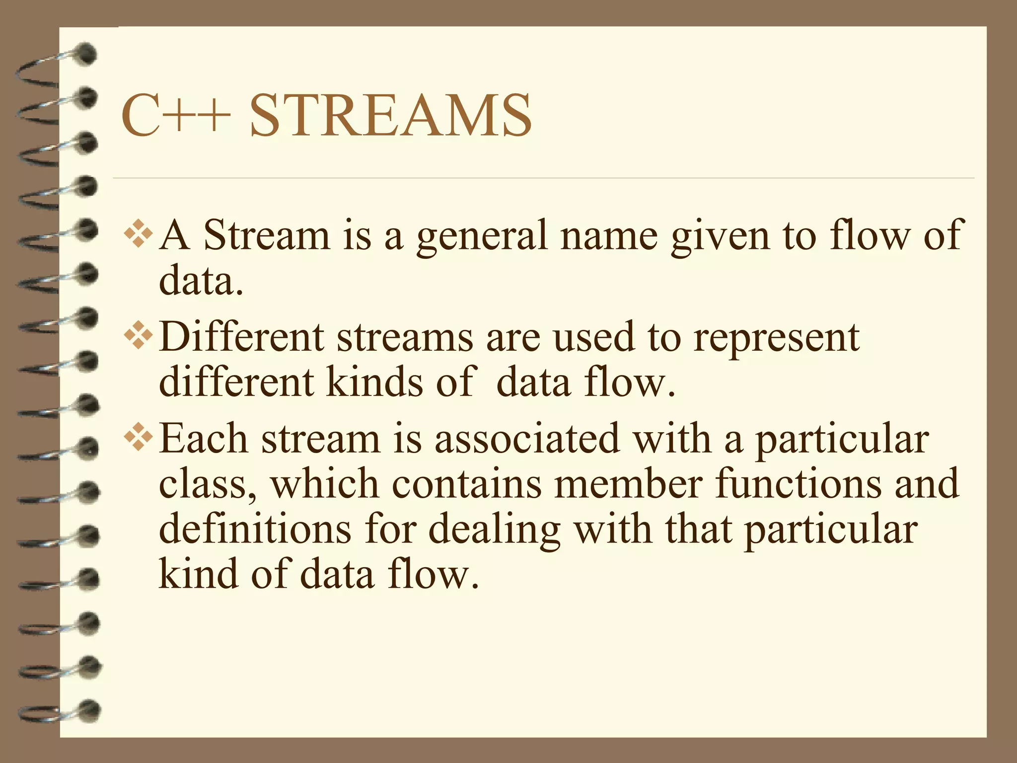 C++ STREAMS A Stream is a general name given to flow of data. Different streams are used to represent different kinds of  data flow. Each stream is associated with a particular class, which contains member functions and definitions for dealing with that particular kind of data flow. 