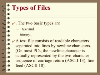 Types of Files . The two basic types are text  and  binary .  A text file consists of readable characters separated into lines by newline characters. (On most PCs, the newline character is actually represented by the two-character sequence of carriage return (ASCII 13), line feed (ASCII 10).  