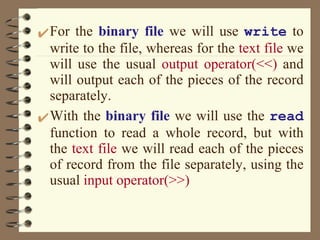 For the  binary file  we will use  write  to write to the file, whereas for the  text file  we will use the usual  output operator(<<)  and will output each of the pieces of the record separately.  With the  binary file  we will use the  read  function to read a whole record, but with the  text file  we will read each of the pieces of record from the file separately, using the usual  input operator(>>) 