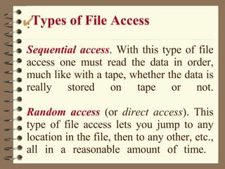 : Sequential access . With this type of file access one must read the data in order, much like with a tape, whether the data is really stored on tape or not.   Random access  (or  direct access ). This type of file access lets you jump to any location in the file, then to any other, etc., all in a reasonable amount of time.  Types of File Access 