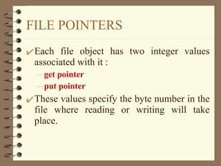 FILE POINTERS Each file object has two integer values associated with it : get pointer put pointer These values specify the byte number in the file where reading or writing will take place. 