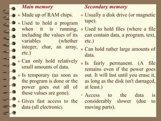 Main memory   Made up of RAM chips.  Used to hold a program when it is running, including the values of its variables (whether integer, char, an array, etc.)  Can only hold relatively small amounts of data.  Is temporary (as soon as the program is done or the power goes out all of these values are gone).  Gives fast access to the data (all electronic ).  Secondary memory   Usually a disk drive (or magnetic tape).  Used to hold files (where a file can contain data, a program, text, etc.)  Can hold rather large amounts of data.  Is fairly permanent. (A file remains even if the power goes out. It will last until you erase it, as long as the disk isn't damaged, at least.)  Access to the data is considerably slower (due to moving parts).  