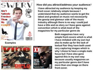 How did you attract/address your audience?
            I have attracted my audience by keeping my
            front cover relatively simple because I
            understand that my audience wants to get the
            latest and greatest on music not necessarily
            the gossip and glamour side of the music
            industry although there is no way i could just
            have a title and no story so I have gone against
            convention which is what most of the
            magazines for my particular genre do
                           Both magazines have very
                           simple front covers which is what
                           I have imitated with my own but
Examples                   also to make up for the lack of
                           textual flair they have both used
                           very capturing images which is
                           why I chose to have a single male
                           focus but I have also gone
                           against this in my own way
                           because usually magazines on
                           my particular genre don't have
                           more than one image on there
                           front cover.
 