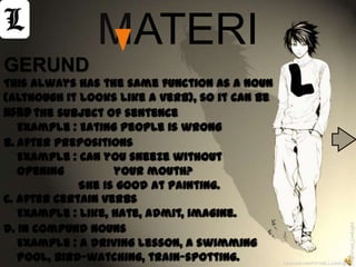 MATERI
                                                  L
GERUND
This always has the same function as a noun
(although it looks like a verb), so it can be
used the subject of sentence
a. As :
   Example : Eating people is wrong
b. After prepositions
   Example : Can you sneeze without
   opening         your mouth?
             She is good at painting.
c. After certain verbs
   Example : Like, hate, admit, imagine.
d. In compund nouns




                                                                             @Arizal_LowLight
   Example : A driving lesson, a swimming
   pool, bird-watching, train-spotting.         facebook.com/ArizaL.L.LowLight
 