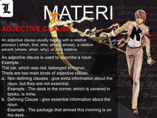 MATERI
ADJECTIVE CLAUSE
An adjective clause usually begins with a relative
pronoun ( which, that, who, whom, whose), a relative
adverb (where, when, why), or zero relative.

An adjective clause is used to describe a noun.
Example :
The car, which was red, belonged to Harun.
There are two main kinds of adjective clause.
a. Non defining clauses : give extra information about the
   noun, but they are not essential.
   Example : The desk in the corner, which is covered in
   books, is mine.
b. Defining Clause : give essential information about the
   noun.
   Example : The package that arrived this morning is on
   the desk.
 