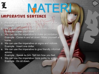 IMPERATivE SENTENCE
                       MATERI
a. We can use the imperative to give a direct order.
   Example : Stand up straight.
b. We can use the imperative to give instructions.
   Example : Open your book.
c. We can use the imperative to make an invitation.
   Example : Come in and sit down. Make yourself at
   home.
d. We can use the imperative on signs and notices.
   Example : Insert one dollar.
e. We can use the imperative to give friendly informal
   advice.
   Example ; Speak to him. Tell him how you feel.
f. We can use the imperative more polite by adding ‘do’.
   Example : Do sit down.
 