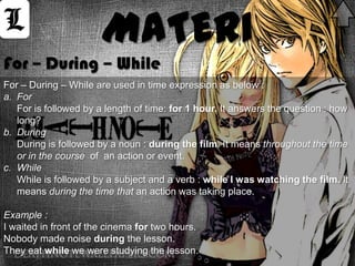 MATERI
For – During – While
For – During – While are used in time expression as below :
a. For
   For is followed by a length of time: for 1 hour. It answers the question : how
   long?
b. During
   During is followed by a noun : during the film. It means throughout the time
   or in the course of an action or event.
c. While
   While is followed by a subject and a verb : while I was watching the film. It
   means during the time that an action was taking place.

Example :
I waited in front of the cinema for two hours.
Nobody made noise during the lesson.
They eat while we were studying the lesson.
 