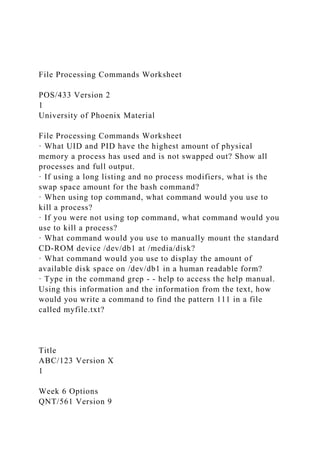 File Processing Commands Worksheet
POS/433 Version 2
1
University of Phoenix Material
File Processing Commands Worksheet
· What UID and PID have the highest amount of physical
memory a process has used and is not swapped out? Show all
processes and full output.
· If using a long listing and no process modifiers, what is the
swap space amount for the bash command?
· When using top command, what command would you use to
kill a process?
· If you were not using top command, what command would you
use to kill a process?
· What command would you use to manually mount the standard
CD-ROM device /dev/db1 at /media/disk?
· What command would you use to display the amount of
available disk space on /dev/db1 in a human readable form?
· Type in the command grep - - help to access the help manual.
Using this information and the information from the text, how
would you write a command to find the pattern 111 in a file
called myfile.txt?
Title
ABC/123 Version X
1
Week 6 Options
QNT/561 Version 9
 