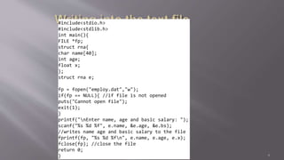 #include<stdio.h>
#include<stdlib.h>
int main(){
FILE *fp;
struct rna{
char name[40];
int age;
float x;
};
struct rna e;
fp = fopen("employ.dat","w");
if(fp == NULL){ //if file is not opened
puts("Cannot open file");
exit(1);
}
printf("nEnter name, age and basic salary: ");
scanf("%s %d %f", e.name, &e.age, &e.bs);
//writes name age and basic salary to the file
fprintf(fp, "%s %d %fn", e.name, e.age, e.x);
fclose(fp); //close the file
return 0;
} 6
 