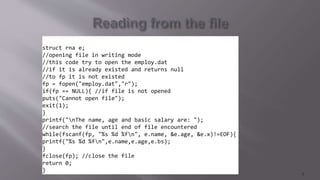 struct rna e;
//opening file in writing mode
//this code try to open the employ.dat
//if it is already existed and returns null
//to fp it is not existed
fp = fopen("employ.dat","r");
if(fp == NULL){ //if file is not opened
puts("Cannot open file");
exit(1);
}
printf("nThe name, age and basic salary are: ");
//search the file until end of file encountered
while(fscanf(fp, "%s %d %fn", e.name, &e.age, &e.x)!=EOF){
printf("%s %d %fn",e.name,e.age,e.bs);
}
fclose(fp); //close the file
return 0;
}
7
 