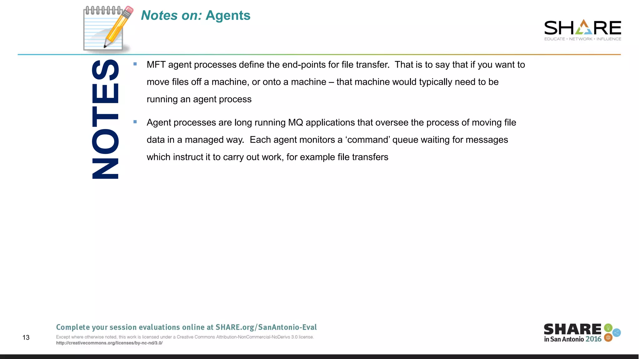 Notes on: Agents
 MFT agent processes define the end-points for file transfer. That is to say that if you want to
move files off a machine, or onto a machine – that machine would typically need to be
running an agent process
 Agent processes are long running MQ applications that oversee the process of moving file
data in a managed way. Each agent monitors a ‘command’ queue waiting for messages
which instruct it to carry out work, for example file transfers
13
NOTES
 