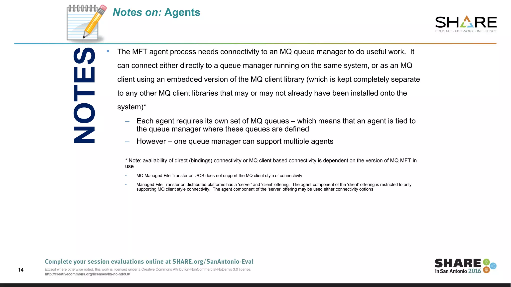 Notes on: Agents
 The MFT agent process needs connectivity to an MQ queue manager to do useful work. It
can connect either directly to a queue manager running on the same system, or as an MQ
client using an embedded version of the MQ client library (which is kept completely separate
to any other MQ client libraries that may or may not already have been installed onto the
system)*
– Each agent requires its own set of MQ queues – which means that an agent is tied to
the queue manager where these queues are defined
– However – one queue manager can support multiple agents
* Note: availability of direct (bindings) connectivity or MQ client based connectivity is dependent on the version of MQ MFT in
use
• MQ Managed File Transfer on z/OS does not support the MQ client style of connectivity
• Managed File Transfer on distributed platforms has a ‘server’ and ‘client’ offering. The agent component of the ‘client’ offering is restricted to only
supporting MQ client style connectivity. The agent component of the ‘server’ offering may be used either connectivity options
14
NOTES
 