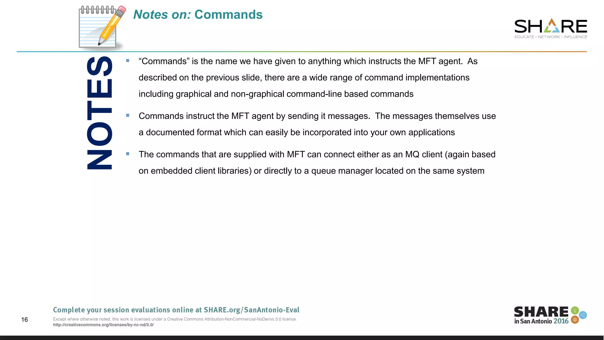 Notes on: Commands
 “Commands” is the name we have given to anything which instructs the MFT agent. As
described on the previous slide, there are a wide range of command implementations
including graphical and non-graphical command-line based commands
 Commands instruct the MFT agent by sending it messages. The messages themselves use
a documented format which can easily be incorporated into your own applications
 The commands that are supplied with MFT can connect either as an MQ client (again based
on embedded client libraries) or directly to a queue manager located on the same system
16
NOTES
 