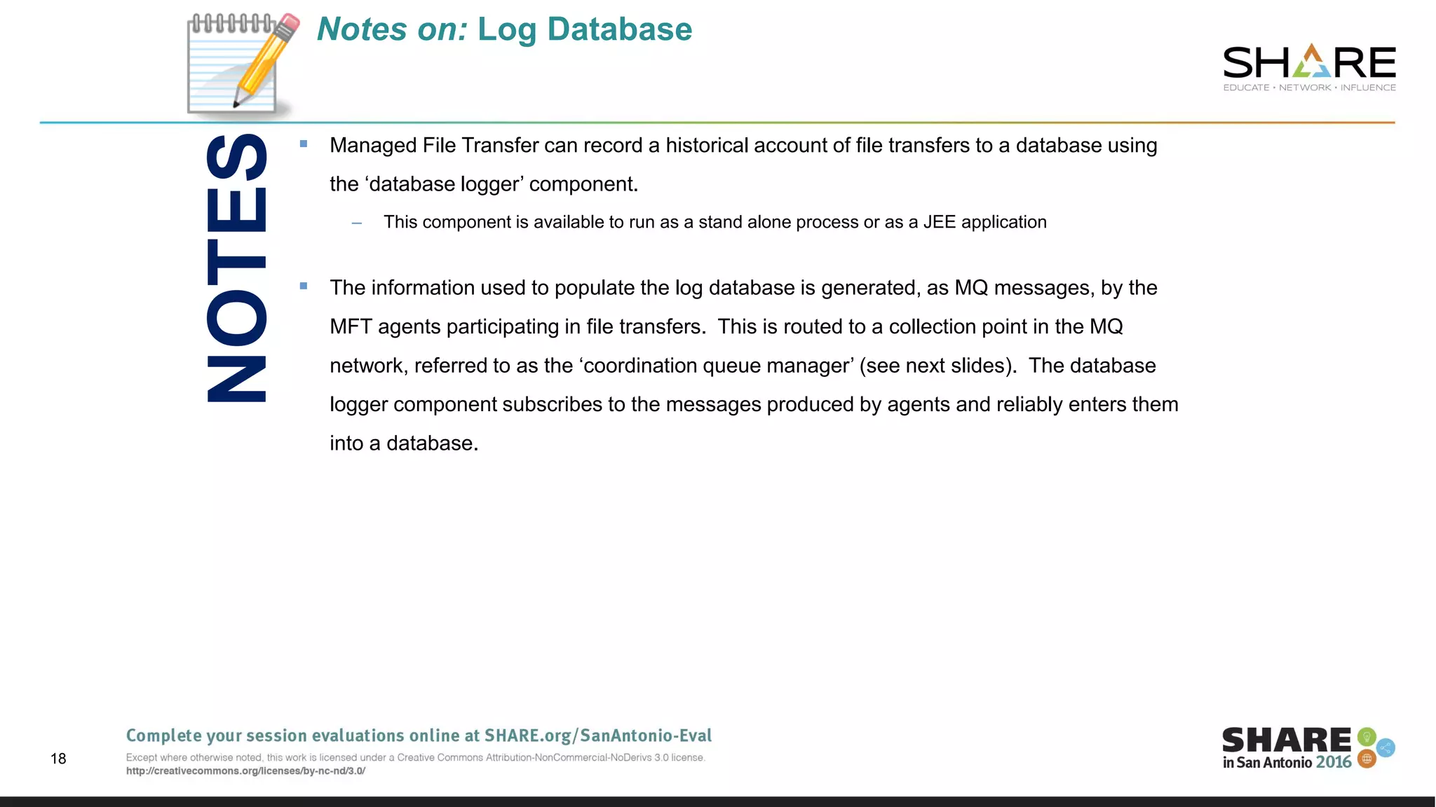 Notes on: Log Database
 Managed File Transfer can record a historical account of file transfers to a database using
the ‘database logger’ component.
– This component is available to run as a stand alone process or as a JEE application
 The information used to populate the log database is generated, as MQ messages, by the
MFT agents participating in file transfers. This is routed to a collection point in the MQ
network, referred to as the ‘coordination queue manager’ (see next slides). The database
logger component subscribes to the messages produced by agents and reliably enters them
into a database.
18
NOTES
 