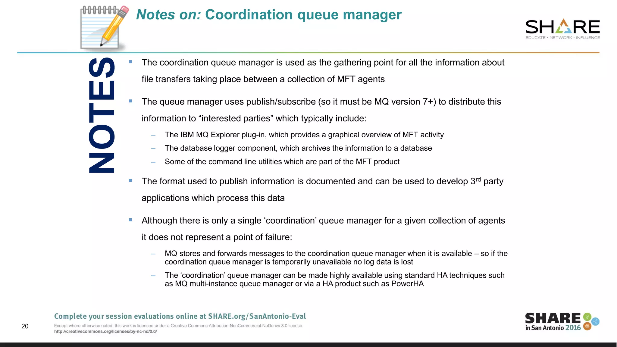 Notes on: Coordination queue manager
 The coordination queue manager is used as the gathering point for all the information about
file transfers taking place between a collection of MFT agents
 The queue manager uses publish/subscribe (so it must be MQ version 7+) to distribute this
information to “interested parties” which typically include:
– The IBM MQ Explorer plug-in, which provides a graphical overview of MFT activity
– The database logger component, which archives the information to a database
– Some of the command line utilities which are part of the MFT product
 The format used to publish information is documented and can be used to develop 3rd party
applications which process this data
 Although there is only a single ‘coordination’ queue manager for a given collection of agents
it does not represent a point of failure:
– MQ stores and forwards messages to the coordination queue manager when it is available – so if the
coordination queue manager is temporarily unavailable no log data is lost
– The ‘coordination’ queue manager can be made highly available using standard HA techniques such
as MQ multi-instance queue manager or via a HA product such as PowerHA
20
NOTES
 