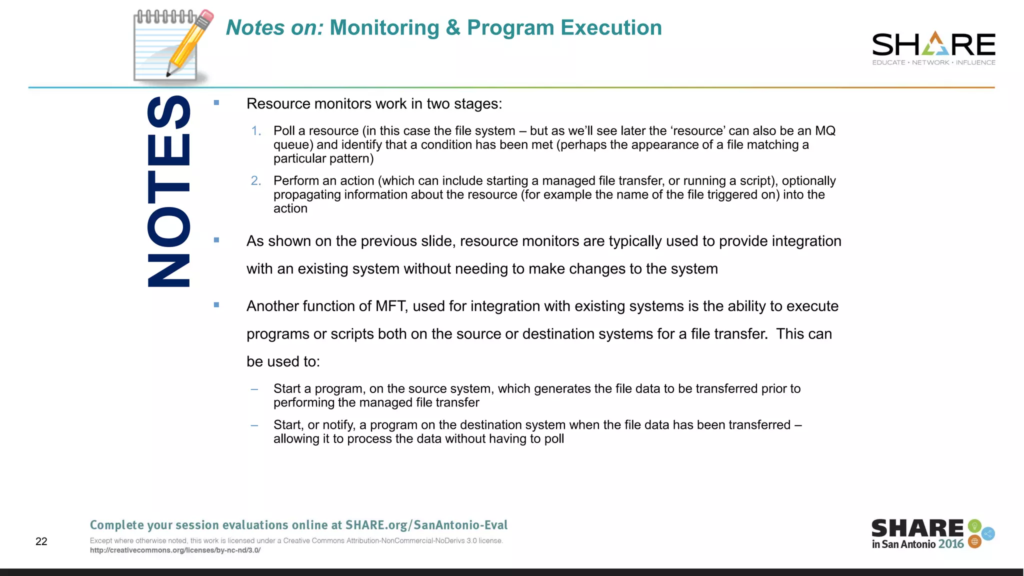 Notes on: Monitoring & Program Execution
 Resource monitors work in two stages:
1. Poll a resource (in this case the file system – but as we’ll see later the ‘resource’ can also be an MQ
queue) and identify that a condition has been met (perhaps the appearance of a file matching a
particular pattern)
2. Perform an action (which can include starting a managed file transfer, or running a script), optionally
propagating information about the resource (for example the name of the file triggered on) into the
action
 As shown on the previous slide, resource monitors are typically used to provide integration
with an existing system without needing to make changes to the system
 Another function of MFT, used for integration with existing systems is the ability to execute
programs or scripts both on the source or destination systems for a file transfer. This can
be used to:
– Start a program, on the source system, which generates the file data to be transferred prior to
performing the managed file transfer
– Start, or notify, a program on the destination system when the file data has been transferred –
allowing it to process the data without having to poll
22
NOTES
 