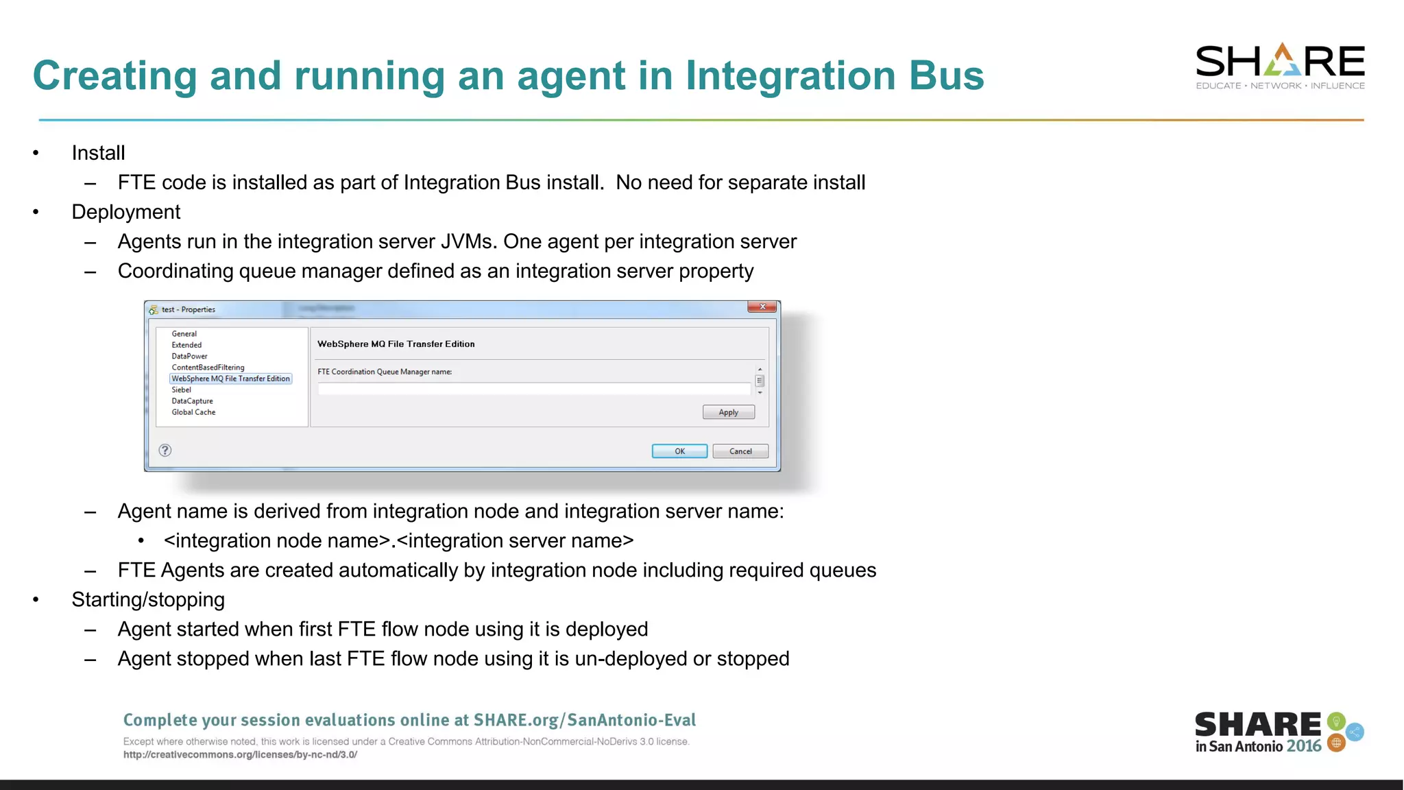 Creating and running an agent in Integration Bus
• Install
– FTE code is installed as part of Integration Bus install. No need for separate install
• Deployment
– Agents run in the integration server JVMs. One agent per integration server
– Coordinating queue manager defined as an integration server property
– Agent name is derived from integration node and integration server name:
• <integration node name>.<integration server name>
– FTE Agents are created automatically by integration node including required queues
• Starting/stopping
– Agent started when first FTE flow node using it is deployed
– Agent stopped when last FTE flow node using it is un-deployed or stopped
 