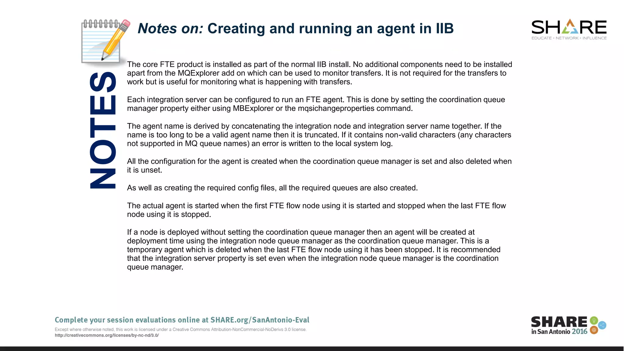 The core FTE product is installed as part of the normal IIB install. No additional components need to be installed
apart from the MQExplorer add on which can be used to monitor transfers. It is not required for the transfers to
work but is useful for monitoring what is happening with transfers.
Each integration server can be configured to run an FTE agent. This is done by setting the coordination queue
manager property either using MBExplorer or the mqsichangeproperties command.
The agent name is derived by concatenating the integration node and integration server name together. If the
name is too long to be a valid agent name then it is truncated. If it contains non-valid characters (any characters
not supported in MQ queue names) an error is written to the local system log.
All the configuration for the agent is created when the coordination queue manager is set and also deleted when
it is unset.
As well as creating the required config files, all the required queues are also created.
The actual agent is started when the first FTE flow node using it is started and stopped when the last FTE flow
node using it is stopped.
If a node is deployed without setting the coordination queue manager then an agent will be created at
deployment time using the integration node queue manager as the coordination queue manager. This is a
temporary agent which is deleted when the last FTE flow node using it has been stopped. It is recommended
that the integration server property is set even when the integration node queue manager is the coordination
queue manager.
Notes on: Creating and running an agent in IIB
NOTES
 