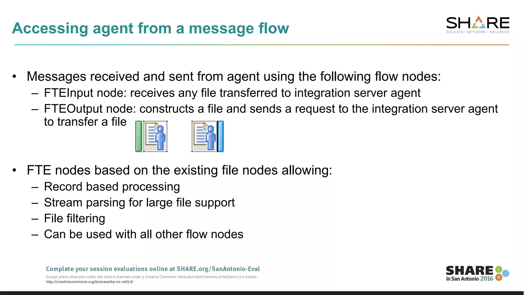 Accessing agent from a message flow
• Messages received and sent from agent using the following flow nodes:
– FTEInput node: receives any file transferred to integration server agent
– FTEOutput node: constructs a file and sends a request to the integration server agent
to transfer a file
• FTE nodes based on the existing file nodes allowing:
– Record based processing
– Stream parsing for large file support
– File filtering
– Can be used with all other flow nodes
 