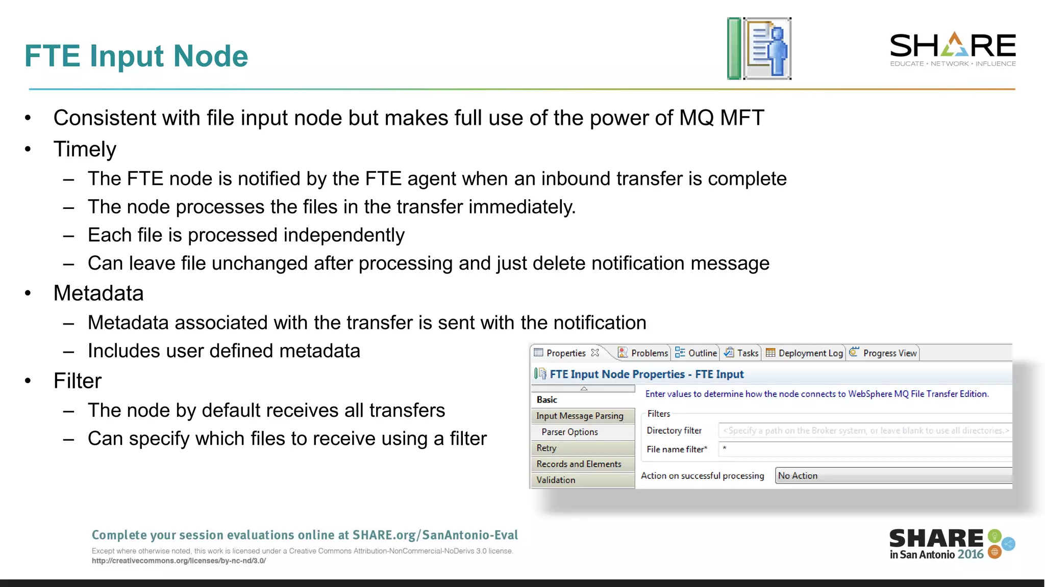 FTE Input Node
• Consistent with file input node but makes full use of the power of MQ MFT
• Timely
– The FTE node is notified by the FTE agent when an inbound transfer is complete
– The node processes the files in the transfer immediately.
– Each file is processed independently
– Can leave file unchanged after processing and just delete notification message
• Metadata
– Metadata associated with the transfer is sent with the notification
– Includes user defined metadata
• Filter
– The node by default receives all transfers
– Can specify which files to receive using a filter
 