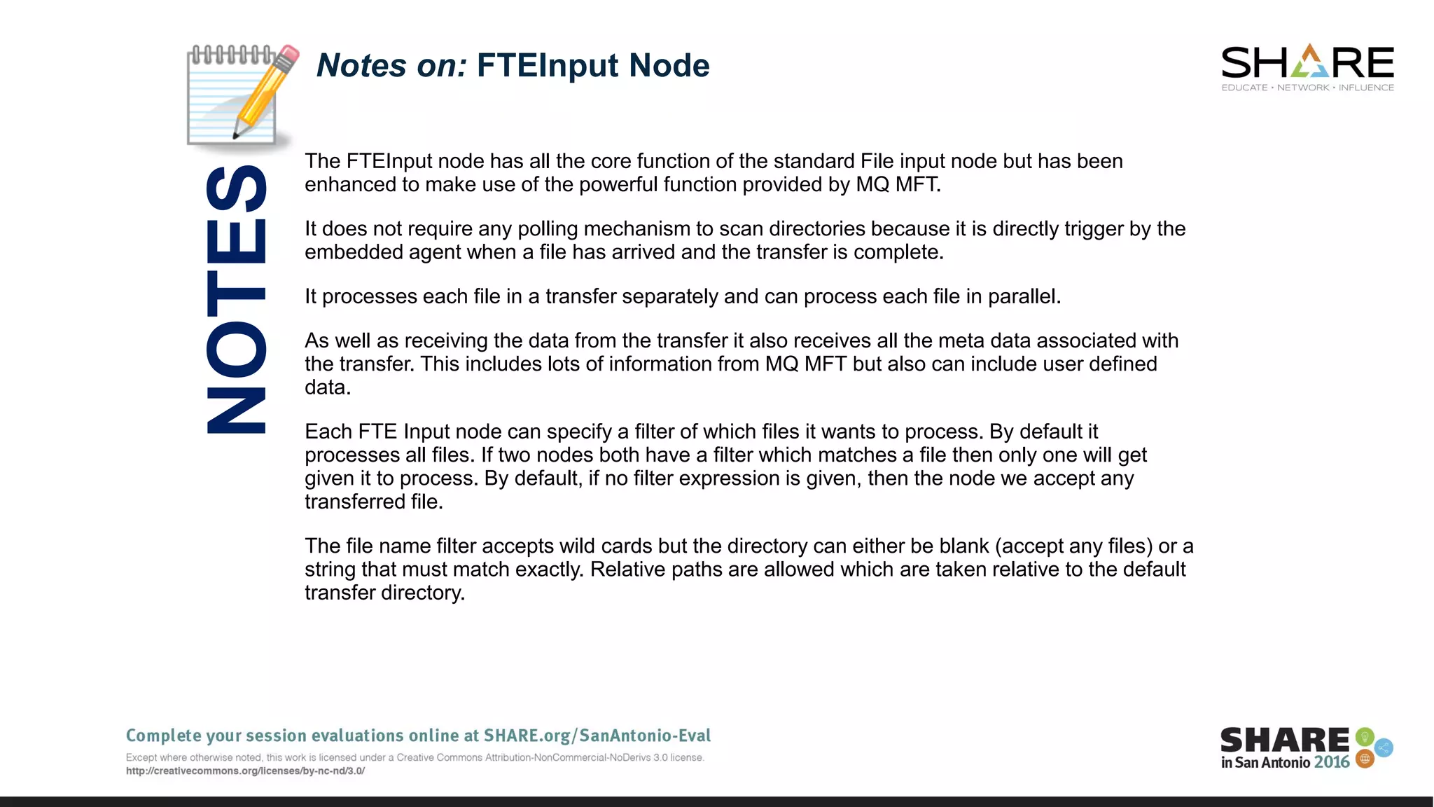 The FTEInput node has all the core function of the standard File input node but has been
enhanced to make use of the powerful function provided by MQ MFT.
It does not require any polling mechanism to scan directories because it is directly trigger by the
embedded agent when a file has arrived and the transfer is complete.
It processes each file in a transfer separately and can process each file in parallel.
As well as receiving the data from the transfer it also receives all the meta data associated with
the transfer. This includes lots of information from MQ MFT but also can include user defined
data.
Each FTE Input node can specify a filter of which files it wants to process. By default it
processes all files. If two nodes both have a filter which matches a file then only one will get
given it to process. By default, if no filter expression is given, then the node we accept any
transferred file.
The file name filter accepts wild cards but the directory can either be blank (accept any files) or a
string that must match exactly. Relative paths are allowed which are taken relative to the default
transfer directory.
Notes on: FTEInput Node
NOTES
 