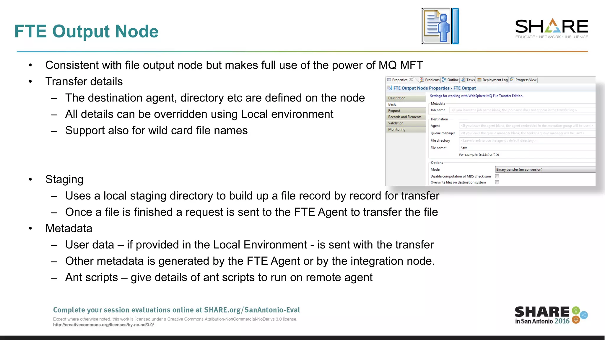 FTE Output Node
• Consistent with file output node but makes full use of the power of MQ MFT
• Transfer details
– The destination agent, directory etc are defined on the node
– All details can be overridden using Local environment
– Support also for wild card file names
• Staging
– Uses a local staging directory to build up a file record by record for transfer
– Once a file is finished a request is sent to the FTE Agent to transfer the file
• Metadata
– User data – if provided in the Local Environment - is sent with the transfer
– Other metadata is generated by the FTE Agent or by the integration node.
– Ant scripts – give details of ant scripts to run on remote agent
 
