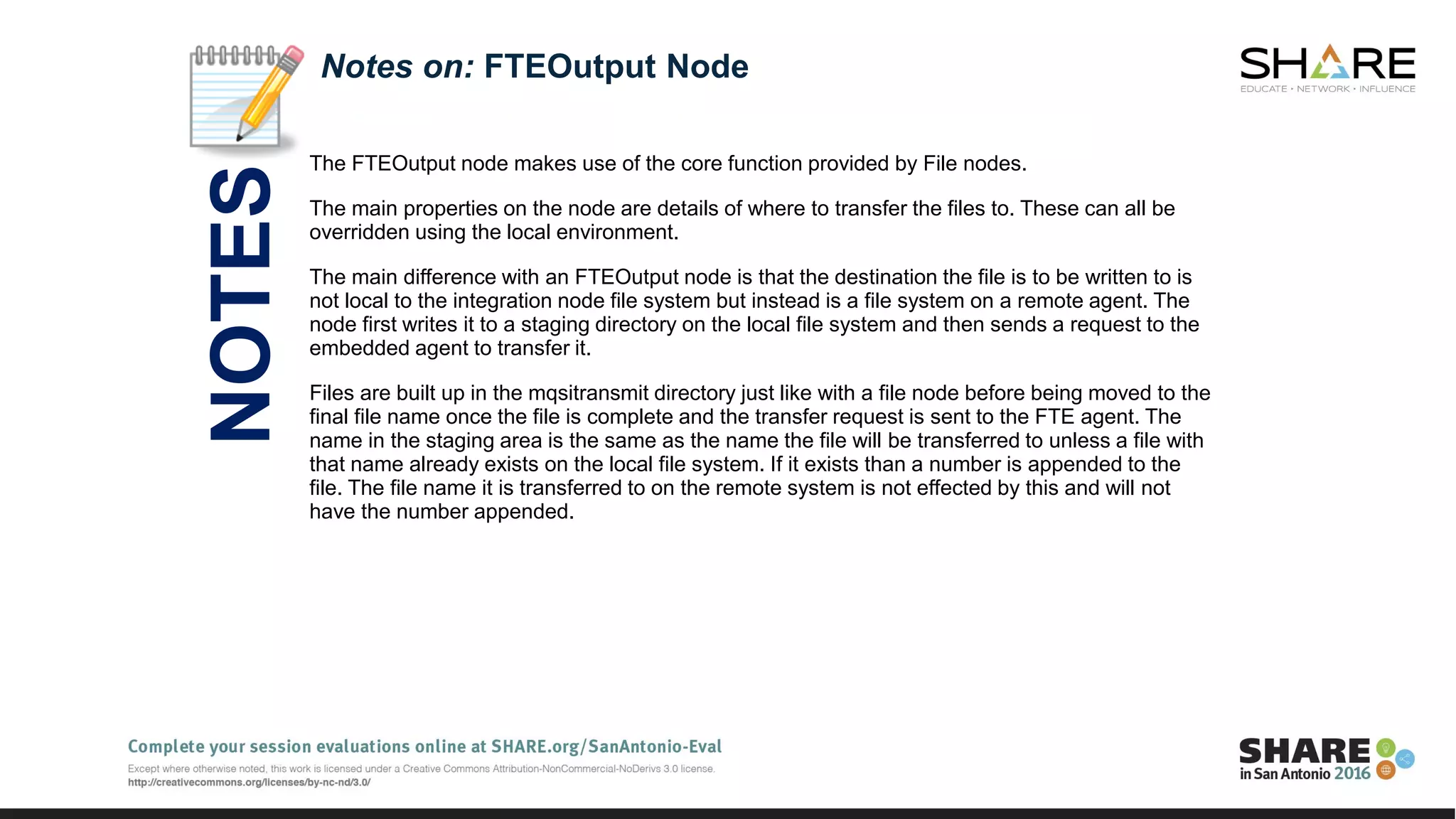 The FTEOutput node makes use of the core function provided by File nodes.
The main properties on the node are details of where to transfer the files to. These can all be
overridden using the local environment.
The main difference with an FTEOutput node is that the destination the file is to be written to is
not local to the integration node file system but instead is a file system on a remote agent. The
node first writes it to a staging directory on the local file system and then sends a request to the
embedded agent to transfer it.
Files are built up in the mqsitransmit directory just like with a file node before being moved to the
final file name once the file is complete and the transfer request is sent to the FTE agent. The
name in the staging area is the same as the name the file will be transferred to unless a file with
that name already exists on the local file system. If it exists than a number is appended to the
file. The file name it is transferred to on the remote system is not effected by this and will not
have the number appended.
Notes on: FTEOutput Node
NOTES
 