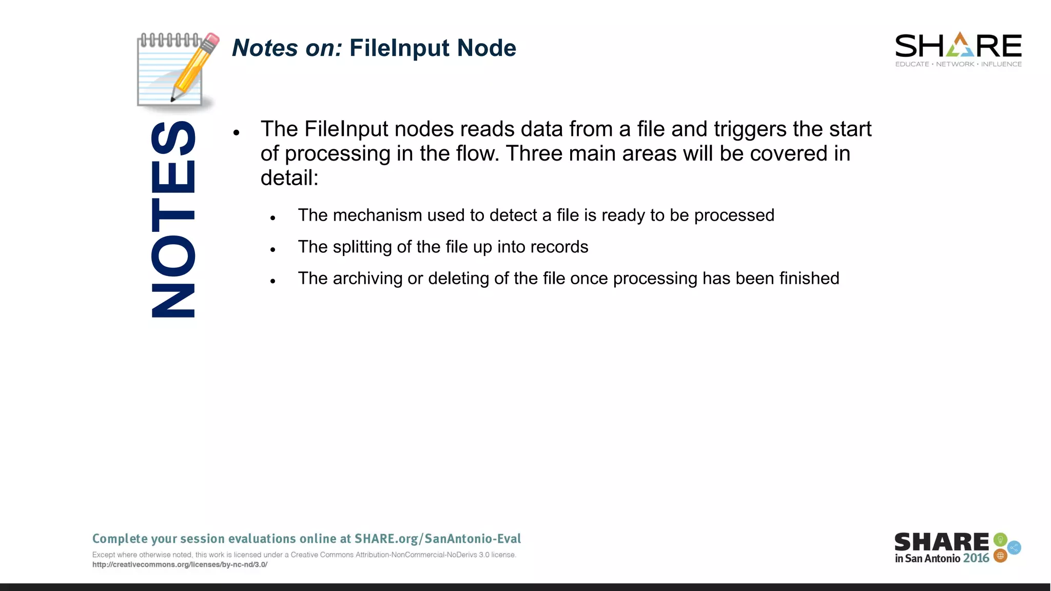  The FileInput nodes reads data from a file and triggers the start
of processing in the flow. Three main areas will be covered in
detail:
 The mechanism used to detect a file is ready to be processed
 The splitting of the file up into records
 The archiving or deleting of the file once processing has been finished
Notes on: FileInput Node
NOTES
 
