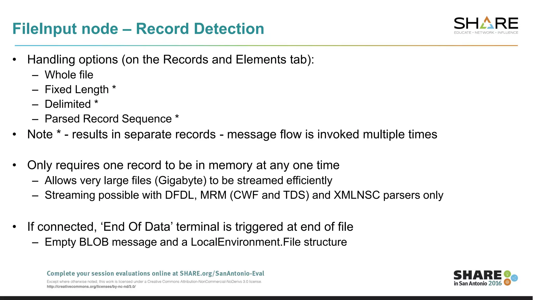 FileInput node – Record Detection
• Handling options (on the Records and Elements tab):
– Whole file
– Fixed Length *
– Delimited *
– Parsed Record Sequence *
• Note * - results in separate records - message flow is invoked multiple times
• Only requires one record to be in memory at any one time
– Allows very large files (Gigabyte) to be streamed efficiently
– Streaming possible with DFDL, MRM (CWF and TDS) and XMLNSC parsers only
• If connected, ‘End Of Data’ terminal is triggered at end of file
– Empty BLOB message and a LocalEnvironment.File structure
 