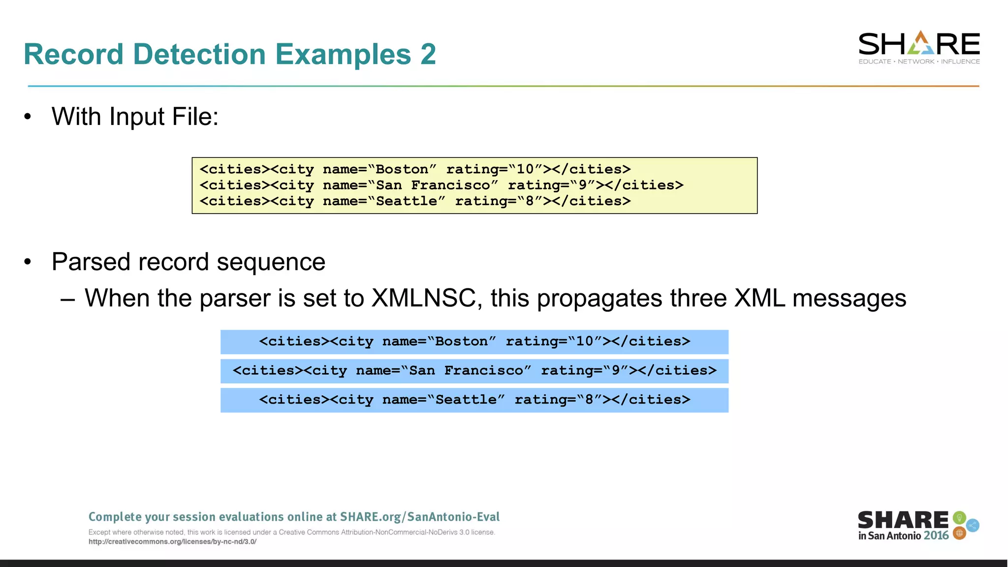 Record Detection Examples 2
• With Input File:
• Parsed record sequence
– When the parser is set to XMLNSC, this propagates three XML messages
<cities><city name=“Boston” rating=“10”></cities>
<cities><city name=“San Francisco” rating=“9”></cities>
<cities><city name=“Seattle” rating=“8”></cities>
<cities><city name=“Boston” rating=“10”></cities>
<cities><city name=“San Francisco” rating=“9”></cities>
<cities><city name=“Seattle” rating=“8”></cities>
 