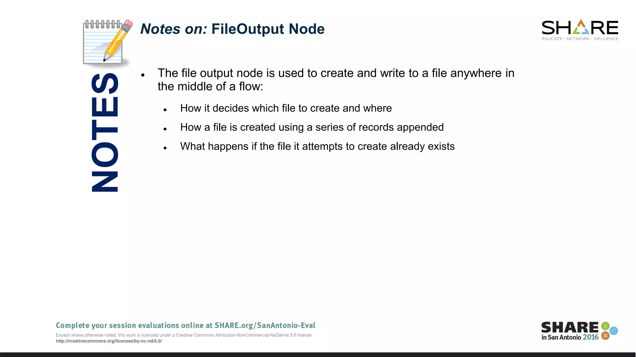  The file output node is used to create and write to a file anywhere in
the middle of a flow:
 How it decides which file to create and where
 How a file is created using a series of records appended
 What happens if the file it attempts to create already exists
Notes on: FileOutput Node
NOTES
 